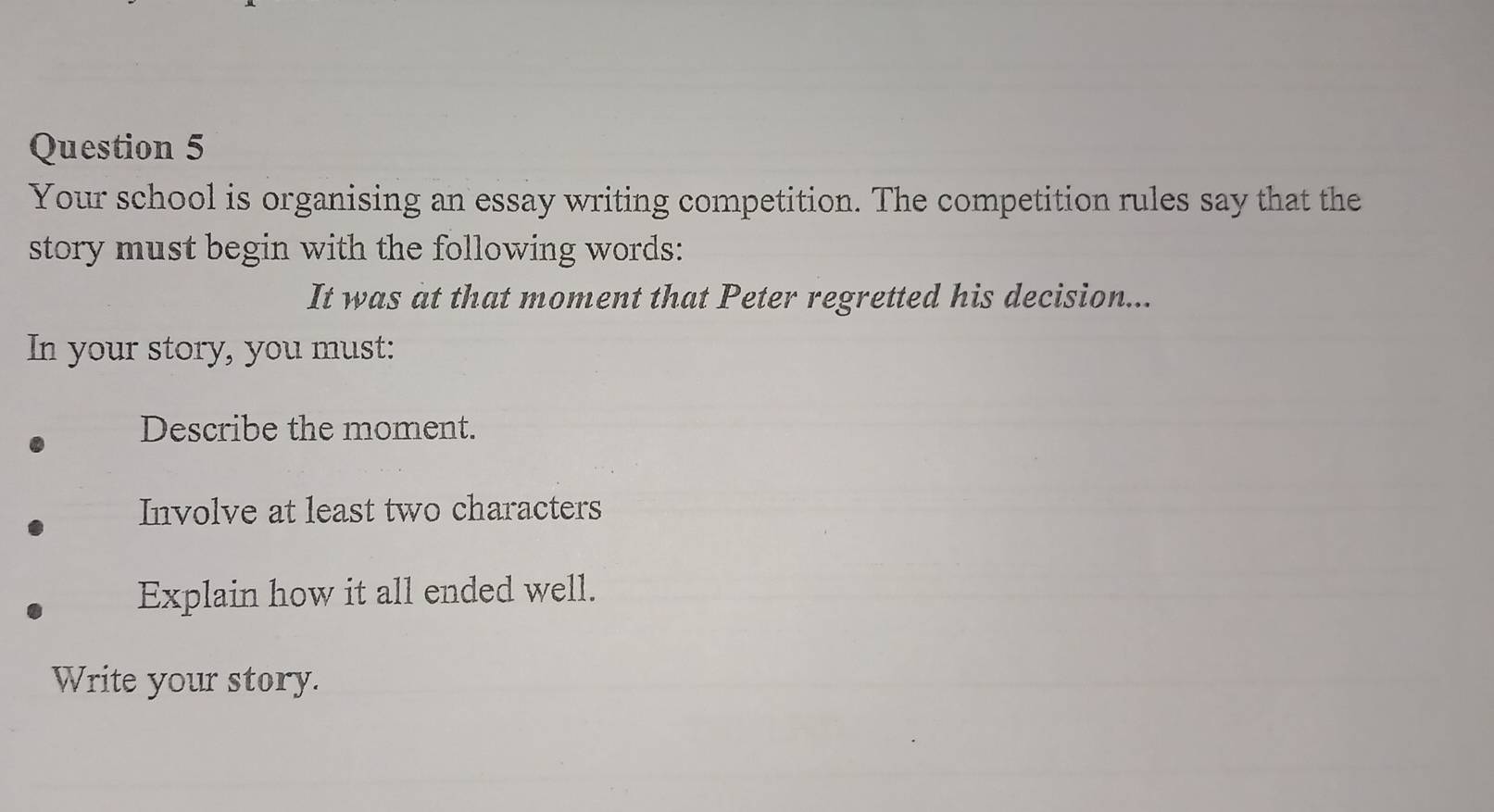 Your school is organising an essay writing competition. The competition rules say that the 
story must begin with the following words: 
It was at that moment that Peter regretted his decision... 
In your story, you must: 
Describe the moment. 
Involve at least two characters 
Explain how it all ended well. 
Write your story.