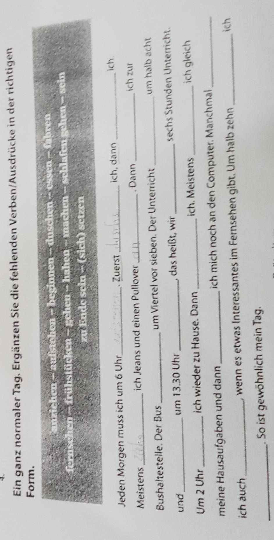 Ein ganz normaler Tag. Ergänzen Sie die fehlenden Verben/Ausdrücke in der richtigen 
Form. 
anziehen - aufstehen - beginnen - duschen - essen - fahren 
fernschen - frühstücken - gehen - haben - machen - schlafen gehen - sein 
zu Ende sein - (sich) setzen 
Jeden Morgen muss ich um 6 Uhr_ . Zuerst _ich, dann_ 
ich. 
Meistens_ ich Jeans und einen Pullover _. Dann_ 
ich zur 
Bushaltestelle. Der Bus _um Viertel vor sieben. Der Unterricht _um halb acht 
und _um 13.30 Uhr _, das heißt, wir_ sechs Stunden Unterricht. 
Um 2 Uhr_ ich wieder zu Hause. Dann _ich. Meistens _ich gleich 
meine Hausaufgaben und dann _ich mich noch an den Computer. Manchmal_ 
ich auch_ , wenn es etwas Interessantes im Fernsehen gibt. Um halb zehn_ 
ich 
_ 
. So ist gewöhnlich mein Tag.