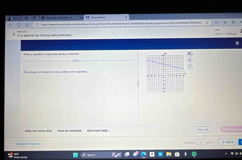 Clntwork for 801 ALG I A Sawvas Realize 
https://www.sawvasrealize.com/dashboard/classes/f5a6d281a54b4b459aab1c3d50fc0a0b/details/assignments/3d4233d449944378908560... 
B01 ALG 1 DUE 
2-3: MathXL for School: Mixed Review Oct 11 - 11:59 pm 
Write an equation in slope-intercept form of the line. 
(Use integers or fractions for any numbers in the equation.) 
Help me solve this View an example Get more help - Clear all Check answ 
Review Progress Question 7 of 10 Back 
79° 
Partly cloudy Search