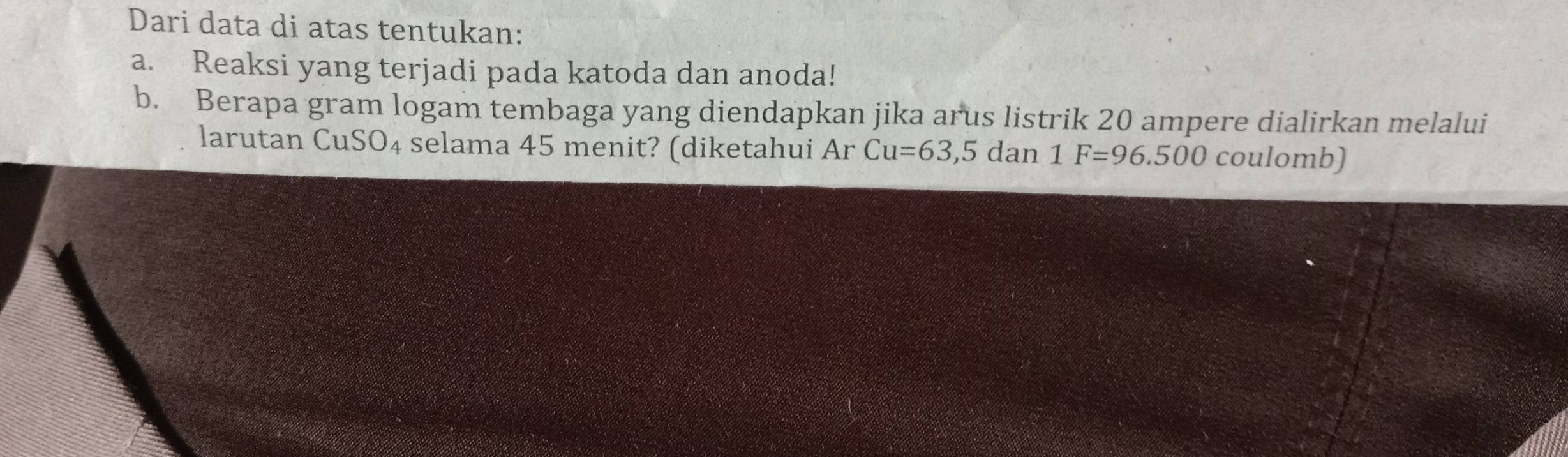 Dari data di atas tentukan: 
a. Reaksi yang terjadi pada katoda dan anoda! 
b. Berapa gram logam tembaga yang diendapkan jika arus listrik 20 ampere dialirkan melalui 
larutan CuSO₄ selama 45 menit? (diketahui ArCu=63,5 dan 1F=96.500 coulomb)