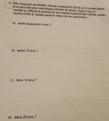 Afin d'assurer sa retraite, Claude a épargné 6 000 $ qu'il compte placer
à un taux fixe pour une longue période de temps. Dans 8 ans, le
courtier lui affirme la somme de son capital investi et des intérêts versés
vaudra 8 000 $. Quelle serait la valeur de son placement...
a) après seulement 4 ans ?
b) après 10 ans ?
c) dans 14 ans ?
d) dans 20 ans ?