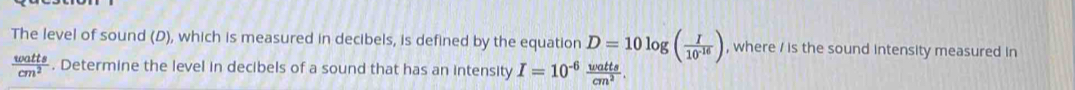 The level of sound (D), which is measured in decibels, is defined by the equation D=10log ( I/10^(-16) ) , where / is the sound intensity measured in
 watts/cm^2 . Determine the level in decibels of a sound that has an intensity I=10^(-6) watts/cm^2 .