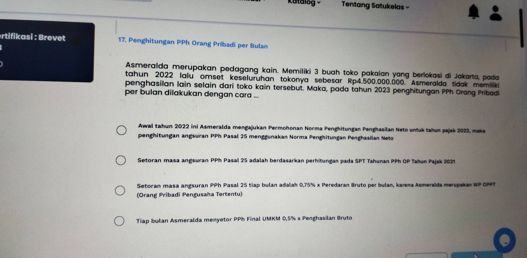 Katalog Tentang Satukelas × 
rtifikasi : Brevet 17. Penghitungan PPh Orang Pribadi per Bulan 
Asmeralda merupakan pedagang kain. Memiliki 3 buah toko pakaian yang berlokasi di Jakarta, pada 
tahun 2022 lalu omset keseluruhan tokonya sebesar Rp4.500.000.000. Asmeralda tidak memiliki 
penghasilan lain selain dari toko kain tersebut. Maka, pada tahun 2023 penghitungan PPh Orang Pribadi 
per bulan dilakukan dengan cara ... 
Awal tahun 2022 ini Asmeralda mengajukan Permohonan Norma Penghitungan Penghasilan Neto untuk tahun pajak 2022, maka 
penghitungan angsuran PPh Pasal 25 menggunakan Norma Penghitungan Penghasilan Neto 
Setoran masa angsuran PPh Pasal 25 adalah berdasarkan perhitungan pada SPT Tahunan PPh OP Tahun Pajak 2021 
Setoran masa angsuran PPh Pasal 25 tiap bulan adalah 0,75% x Peredaran Bruto per bulan, karena Asmeralda merupakan WP OPPT 
(Orang Pribadi Pengusaha Tertentu) 
Tiap bulan Asmeralda menyetor PPh Final UMKM 0,5% x Penghasilan Bruto