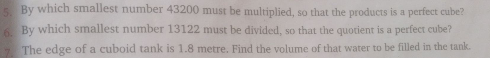 By which smallest number 43200 must be multiplied, so that the products is a perfect cube? 
6. By which smallest number 13122 must be divided, so that the quotient is a perfect cube? 
7 The edge of a cuboid tank is 1.8 metre. Find the volume of that water to be filled in the tank.