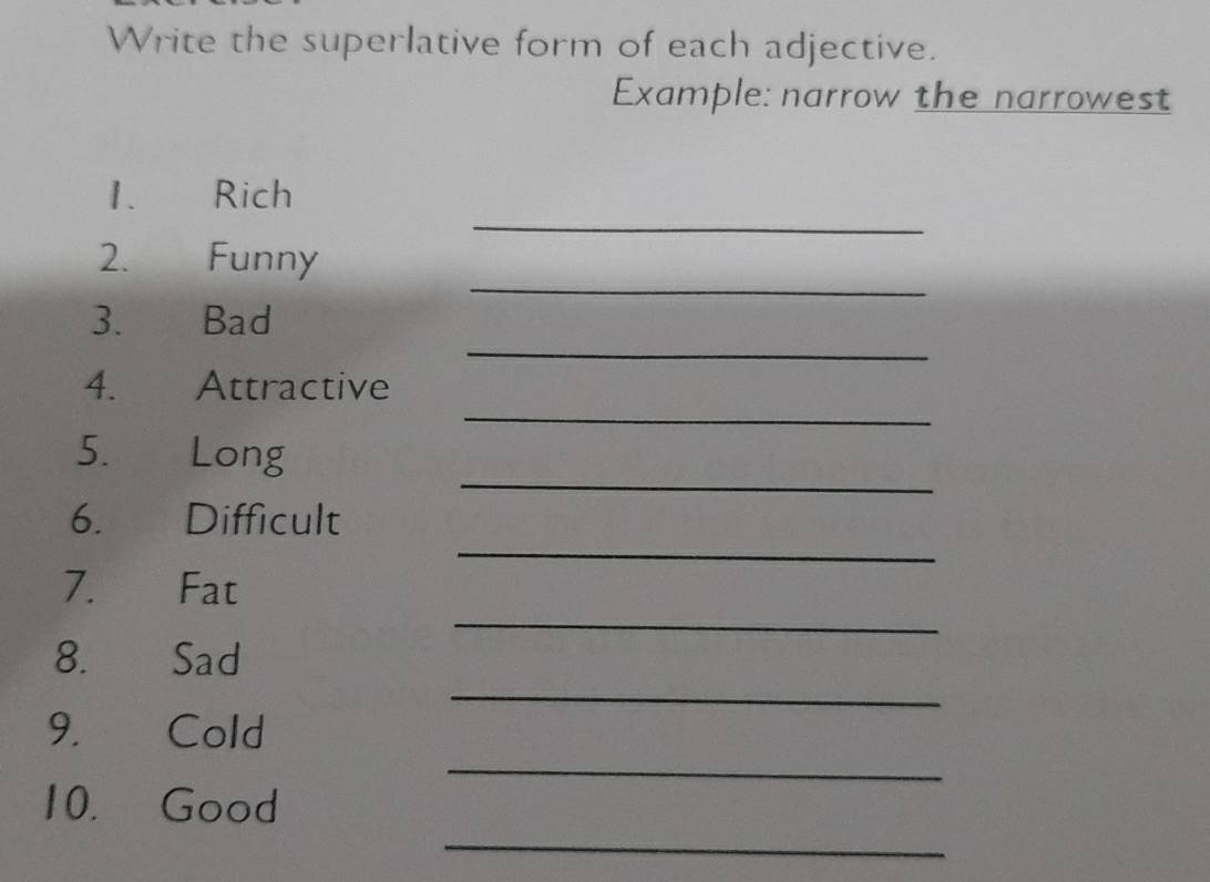 Write the superlative form of each adjective. 
Example: narrow the narrowest 
_ 
1. Rich 
_ 
2. Funny 
_ 
3. Bad 
_ 
4. . Attractive 
_ 
5. Long 
_ 
6. Difficult 
_ 
7. Fat 
_ 
8. Sad 
_ 
9. Cold 
_ 
10. Good