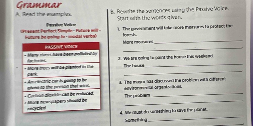 Grammar 
A. Read the examples. B. Rewrite the sentences using the Passive Voice. 
Start with the words given. 
Passive Voice 
[Present Perfect Simple - Future will - 1. The government will take more measures to protect the 
Future be going to - modal verbs) forests. 
More measures 
_ 
_ 
_ 
2. We are going to paint the house this weekend. 
The house 
_ 
3. The mayor has discussed the problem with different 
environmental organizations. 
_ 
The problem 
_ 
、. 
_ 
4. We must do something to save the planet. 
Something 
_.