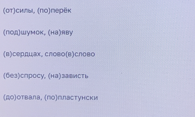 (οΤ)силы, (πо)перёк
(лод)шумок, (на)яву
(в)сердцах, слово(в)слово
(без)спросу, (на)зависть
(до)отвала, (ло)лластунски