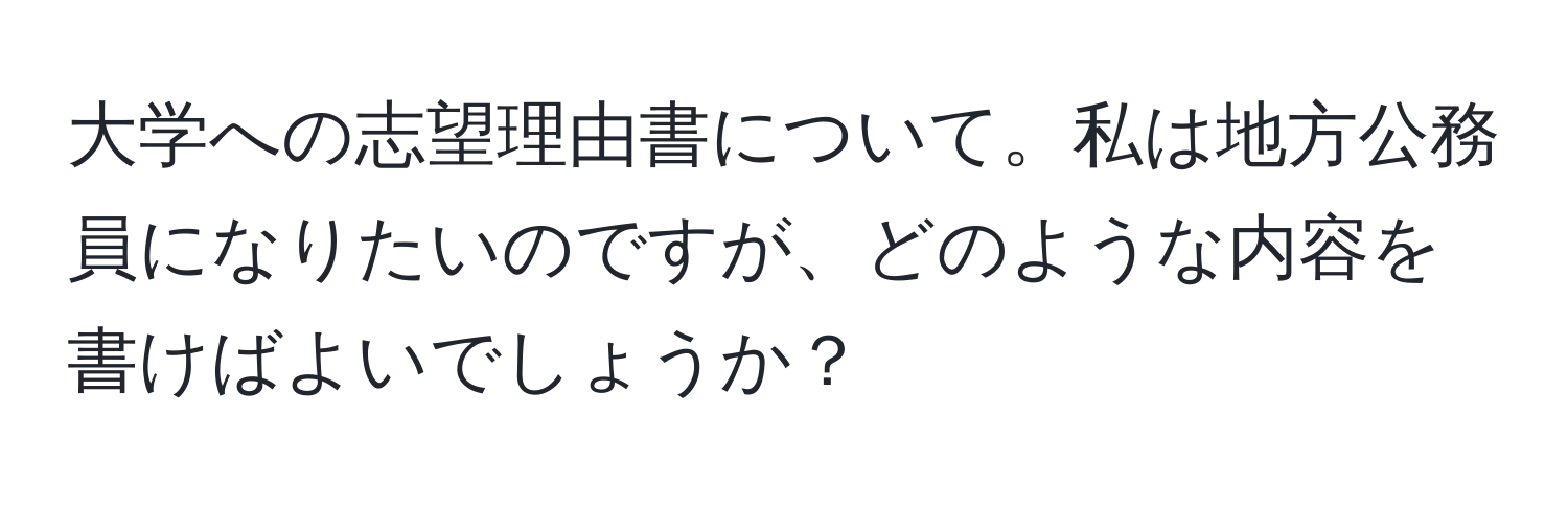 大学への志望理由書について。私は地方公務員になりたいのですが、どのような内容を書けばよいでしょうか？