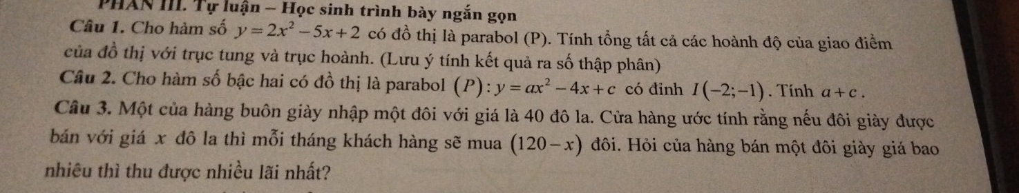 PHAN III. Tự luận - Học sinh trình bày ngắn gọn 
Câu 1. Cho hàm số y=2x^2-5x+2 có đồ thị là parabol (P). Tính tổng tất cả các hoành độ của giao điểm 
của đồ thị với trục tung và trục hoành. (Lưu ý tính kết quả ra số thập phân) 
Câu 2. Cho hàm số bậc hai có đồ thị là parabol (P): y=ax^2-4x+c có đỉnh I(-2;-1). Tính a+c. 
Câu 3. Một của hàng buôn giày nhập một đôi với giá là 40 đô la. Cửa hàng ước tính rằng nếu đôi giày được 
bán với giá x đô la thì mỗi tháng khách hàng sẽ mua (120-x) đôi. Hỏi của hàng bán một đôi giày giá bao 
nhiêu thì thu được nhiều lãi nhất?