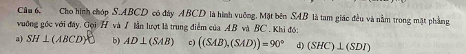 Cho hình chóp S. ABCD có đây ABCD là hình vuông. Mặt bên SAB là tam giác đều và nằm trong mặt phẳng
vuông góc với đây. Gọi H và I lần lượt là trung điểm của AB và BC. Khi đó:
a) SH⊥ (ABCD) b) AD⊥ (SAB) c) ((SAB),(SAD))=90° d) (SHC)⊥ (SDI)