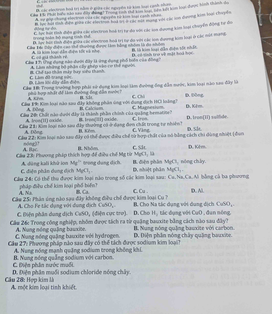 C. cá c électro n n
thể.
D. các electron hoá trị nằm ở giữa các nguyên tử kim loại cạnh nhau.
Cầu 15: Phát biểu nào sau đây đúng? Trong tinh thế kim loại, liên kết kim loại được hình thành do
A. sự góp chung electron của các nguyên tử kim loại cạnh nhau.
B. lực hút tĩnh điện giữa các electron hoá trị ở các nút mạng với các ion dương kim loại chuyến
C. lực hút tĩnh điện giữa các electron hoá trị tự do với các ion dương kim loại chuyến động tự do
động tự do.
trong toàn bộ mạng tinh thế.
D. lực hút tĩnh điện giữa các electron hoá trị tự do với các ion dương kim loại ở các nút mạng.
Câu 16: Dây điện cao thế thường được làm bằng nhôm là do nhôm
A. là kim loại dẫn điện tốt và nhẹ. B. là kim loại dẫn điện tốt nhất.
C. có giá thành rẻ. D. có tính trơ về mặt hoá học.
Câu 17: Ủng dụng nào dưới đây là ứng dụng phố biến của đồng?
A. Làm những bộ phận cấy ghép vào cơ thể người.
B. Chế tạo thân máy bay siêu thanh.
C. Làm đồ trang sức.
D. Làm lõi dây dẫn điện.
Câu 18: Trong trường hợp phải sử dụng kim loại làm đường ống dẫn nước, kim loại nào sau đây là
phù hợp nhất để làm đường ống dẫn nước? D. Đồng.
A. Kẽm. B. Sắt. C. Chì
Câu 19: Kim loại nào sau đây không phản úng với dung dịch HCl loãng?
A. Đồng. B. Calcium. C. Magnesium. D. Kẽm.
Câu 20: Chất nào dưới đây là thành phần chính của quặng hematite?
A. Iron(II) oxide. B. lron(III) oxide. C. Iron. D. lron(11) sulfide.
Câu 21: Kim loại nào sau đây thường có ở dạng đơn chất trong tự nhiên?
A. Đồng. B. Kẽm. C. Vàng. D. Sắt.
Câu 22: Kim loại nào sau đây có thể được điều chế từ hợp chất của nó bằng cách chi dùng nhiệt (đun
nóng)?
A. Bạc. B. Nhôm. C. Sắt. D. Kẽm.
Câu 23: Phương pháp thích hợp để điều chế Mg từ MgCl_2la
A. dùng kali khử ion Mg^(2+) trong dung dịch. B. điện phân MgCl_2 nóng chảy.
C. điện phân dung dịch MgCl_2. D. nhiệt phân MgCl_2.
Câu 24: Có thể thu được kim loại nào trong số các kim loại sau: Cu,Na,Ca,Al bằng cả ba phương
pháp điều chế kim loại phổ biến?
A. Na. B. Ca. C. Cu . D. Al.
Câu 25: Phản úng nào sạu đây không điều chế được kim loại Cu ?
A. Cho Fe tác dụng với dung dịch CuSO_4. B. Cho Na tác dụng với dung dịch CuSO_4.
C. Điện phân dung dịch CuSO_4 (điện cực trơ). D. Cho H_2 tác dụng với CuO , đun nóng.
Câu 26: Trong công nghiệp, nhôm được tách ra từ quặng bauxite bằng cách nào sau đây?
A. Nung nóng quặng bauxite. B. Nung nóng quặng bauxite với carbon.
C. Nung nóng quặng bauxite với hydrogen. D. Điện phân nóng chảy quặng bauxite.
Câu 27: Phương pháp nào sau đây có thể tách được sodium kim loại?
A. Nung nóng mạnh quặng sodium trong không khí.
B. Nung nóng quẳng sodium với carbon.
C. Điện phân nước muối.
D. Điện phân muối sodium chloride nóng chảy.
* Câu 28: Hợp kim là
A. một kim loại tinh khiết.