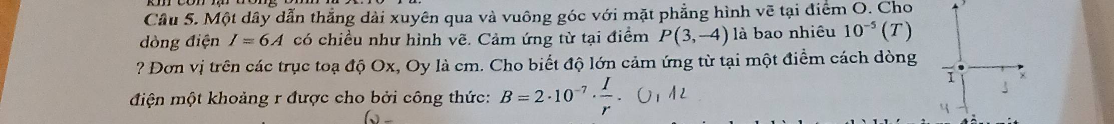 Một dây dẫn thắng dài xuyên qua và vuông góc với mặt phẳng hình vẽ tại điểm O. Cho 
dòng điện I=6A có chiều như hình vẽ. Cảm ứng từ tại điểm P(3,-4) là bao nhiêu 10^(-5) (T) 
? Đơn vị trên các trục toạ độ Ox, Oy là cm. Cho biết độ lớn cảm ứng từ tại một điểm cách dòng 
điện một khoảng r được cho bởi công thức: B=2· 10^(-7)·  I/r 