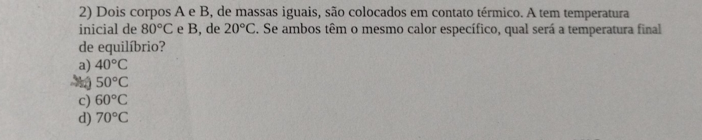 Dois corpos A e B, de massas iguais, são colocados em contato térmico. A tem temperatura
inicial de 80°C e B, de 20°C. Se ambos têm o mesmo calor específico, qual será a temperatura final
de equilíbrio?
a) 40°C
50°C
c) 60°C
d) 70°C