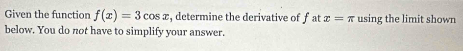 Given the function f(x)=3cos x , determine the derivative of f at x=π using the limit shown 
below. You do not have to simplify your answer.