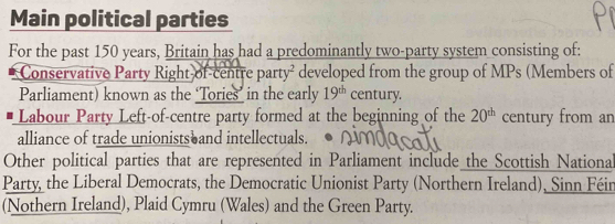 Main political parties 
For the past 150 years, Britain has had a predominantly two-party system consisting of: 
Conservative Party Right of-centre par y° developed from the group of MPs (Members of 
Parliament) known as the ‘Tories’ in the early 19^(th) century. 
Labour Party Left-of-centre party formed at the beginning of the 20^(th) century from an 
alliance of trade unionists and intellectuals. 
Other political parties that are represented in Parliament include the Scottish Nationa 
Party, the Liberal Democrats, the Democratic Unionist Party (Northern Ireland), Sinn Féin 
(Nothern Ireland), Plaid Cymru (Wales) and the Green Party.