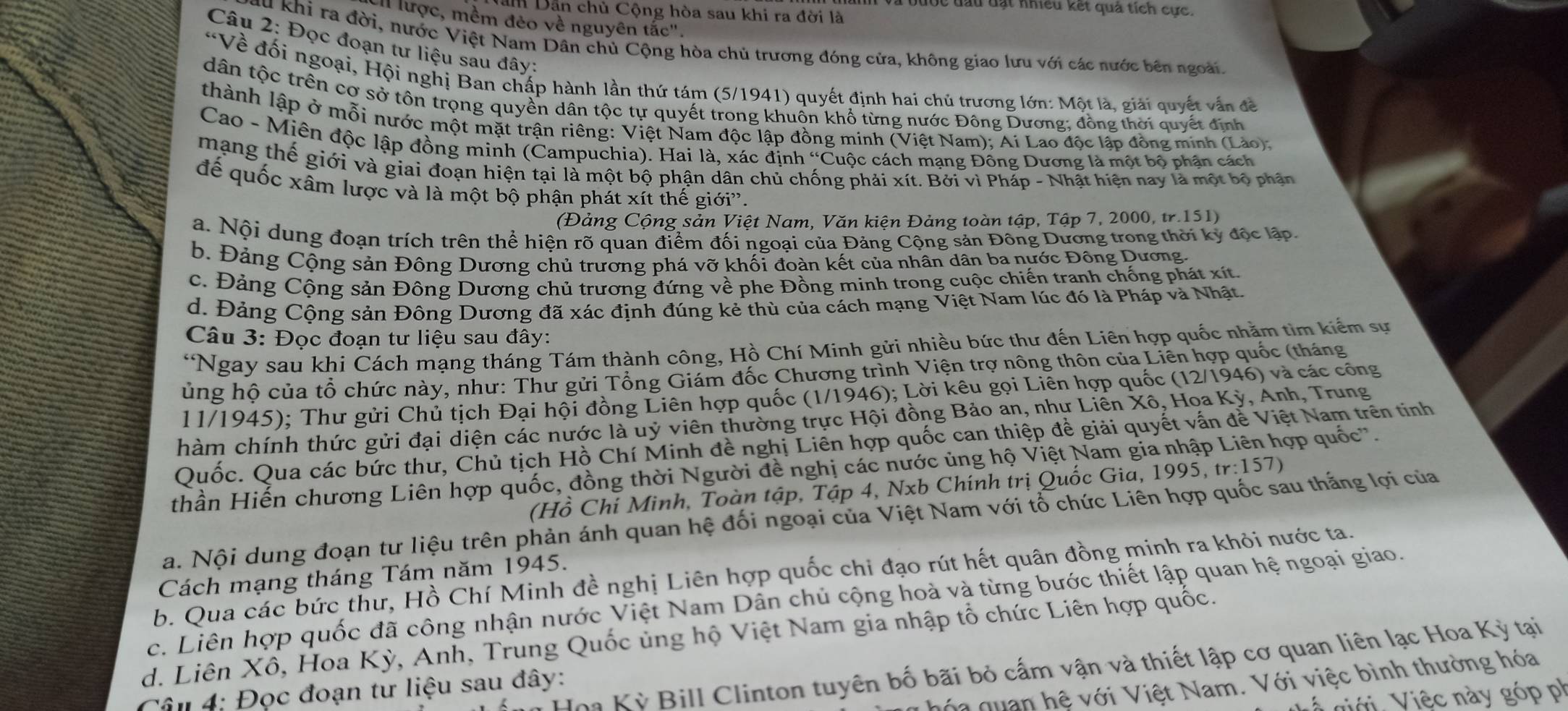 bược đầu đạt nhiều kết quả tích cực.
am Dẫn chủ Cộng hòa sau khi ra đời là
lược, mềm đẻo về nguyên tắc".
Câu 2: Đọc đoạn tư liệu sau đây:
Su khi ra đời, nước Việt Nam Dân chủ Cộng hòa chủ trương đóng cửa, không giao lưu với các nước bên ngoài.
*Về đổi ngoại, Hội nghị Ban chấp hành lần thứ tám (5/1941) quyết định hai chủ trương lớn: Một là, giải quyết vấn đề
dân tộc trên cơ sở tôn trọng quyền dân tộc tự quyết trong khuốn khổ từng nước Đông Dương; đồng thời quyết định
thành lập ở mỗi nước một mặt trận riêng: Việt Nam độc lập đồng minh (Việt Nam); Ai Lao độc lập đồng minh (Lào).
Cao - Miên độc lập đồng minh (Campuchia). Hai là, xác định “Cuộc cách mạng Đồng Dương là một bộ phận cách
mạng thể giới và giai đoạn hiện tại là một bộ phận dân chủ chống phải xít. Bởi vì Pháp - Nhật hiện nay là một bộ phần
để quốc xâm lược và là một bộ phận phát xít thế giới''.
(Đảng Cộng sản Việt Nam, Văn kiện Đảng toàn tập, Tập 7, 2000, tr.151)
a. Nội dung đoạn trích trên thể hiện rõ quan điểm đối ngoại của Đảng Cộng sản Đông Dương trong thời kỳ độc lập.
b. Đảng Cộng sản Đông Dương chủ trương phá vỡ khối đoàn kết của nhân dân ba nước Đông Dương.
c. Đảng Cộng sản Đông Dương chủ trương đứng về phe Đồng minh trong cuộc chiến tranh chống phát xít.
d. Đảng Cộng sản Đông Dương đã xác định đúng kẻ thù của cách mạng Việt Nam lúc đó là Pháp và Nhật.
Câu 3: Đọc đoạn tư liệu sau đây:
*Ngay sau khi Cách mạng tháng Tám thành công, Hồ Chí Minh gửi nhiều bức thư đến Liên hợp quốc nhằm tìm kiểm sự
ủng hô của tổ chức này, như: Thư gửi Tổng Giám đốc Chương trình Viện trợ nông thôn của Liên hợp quốc (tháng
11/1945); Thư gửi Chủ tịch Đại hội đồng Liên hợp quốc (1/1946); Lời kêu gọi Liên hợp quốc (12/1946) và các công
chàm chính thức gửi đại diện các nước là uỷ viên thường trực Hội đồng Bảo an, như Liên Xô, Họa Kỳ, Anh, Trung
Quốc. Qua các bức thư, Chủ tịch Hồ Chí Minh đề nghị Liên hợp quốc can thiệp đề giải quyết vấn đễ Việt Nam trên tinh
thần Hiến chương Liên hợp quốc, đồng thời Người đề nghị các nước ủng hộ Việt Nam gia nhập ợp quốc''.
(Hồ Chí Minh, Toàn tập, Tập 4, Nxb Chính trị Quốc Gia, 1995, tr:157)
a. Nội dung đoạn tư liệu trên phản ánh quan hệ đối ngoại của Việt Nam với tổ chức Liên hợp quốc sau thắng lợi của
b. Qua các bức thư, Hồ Chí Minh đề nghị Liên hợp quốc chi đạo rút hết quân đồng minh ra khỏi nước ta.
Cách mạng tháng Tám năm 1945.
c. Liên hợp quốc đã công nhận nước Việt Nam Dân chủ cộng hoà và từng bước thiết lập quan hệ ngoại giao.
d. Liên Xô, Hoa Kỳ, Anh, Trung Quốc ủng hộ Việt Nam gia nhập tổ chức Liên hợp quốc.
Hoa Kỳ Bill Clinton tuyên bố bãi bỏ cấm vận và thiết lập cơ quan liên lạc Hoa Kỳ tại
nóa quan hệ với Việt Nam. Với việc bình thường hóa
Câu 4: Đọc đoạn tư liệu sau đây:
Viới Việc này góp ph