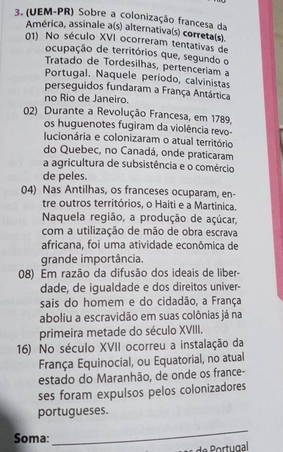 (UEM-PR) Sobre a colonização francesa da 
América, assinale a(s) alternativa(s) correta(s). 
01) No século XVI ocorreram tentativas de 
ocupação de territórios que, segundo o 
Tratado de Tordesilhas, pertenceriam a 
Portugal. Naquele período, calvinistas 
perseguidos fundaram a França Antártica 
no Rio de Janeiro. 
02) Durante a Revolução Francesa, em 1789, 
os huguenotes fugiram da violência revo- 
lucionária e colonizaram o atual território 
do Quebec, no Canadá, onde praticaram 
a agricultura de subsistência e o comércio 
de peles. 
04) Nas Antilhas, os franceses ocuparam, en- 
tre outros territórios, o Haiti e a Martinica. 
Naquela região, a produção de açúcar, 
com a utilização de mão de obra escrava 
africana, foi uma atividade econômica de 
grande importância. 
08) Em razão da difusão dos ideais de liber- 
dade, de igualdade e dos direitos univer- 
sais do homem e do cidadão, a França 
aboliu a escravidão em suas colônias já na 
primeira metade do século XVIII. 
16) No século XVII ocorreu a instalação da 
França Equinocial, ou Equatorial, no atual 
estado do Maranhão, de onde os france- 
ses foram expulsos pelos colonizadores 
portugueses. 
Soma: 
_