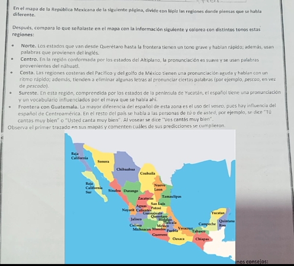 En el mapa de la República Mexicana de la siguiente página, divide con lápiz las regiones donde piensas que se habla 
diferente. 
Después, compara lo que señalaste en el mapa con la información siguiente y colorea con distintos tonos estas 
regiones: 
Norte. Los estados que van desde Querétaro hasta la frontera tienen un tono grave y hablan rápido; además, usan 
palabras que provienen del inglés. 
Centro. En la región conformada por los estados del Altiplano, la pronunciación es suave y se usan palabras 
provenientes del náhuatl. 
Costa. Las regiones costeras del Pacífico y del golfo de México tienen una pronunciación aguda y hablan con un 
ritmo rápido; además, tienden a eliminar algunas letras al pronunciar ciertas palabras (por ejemplo, pescão, en vez 
de pescado). 
Sureste. En esta región, comprendida por los estados de la península de Yucatán, el español tiene una pronunciación 
y un vocabulario influenciados por el maya que se habla ahí. 
Frontera con Guatemala. La mayor diferencia del español de esta zona es el uso del voseo, pues hay influencia del 
español de Centroamérica. En el resto del país se habla a las personas de tú o de usted; por ejemplo, se dice "Tú 
cantas muy bien” o “Usted canta muy bien'. Al vosear se dice “Vos cantás muy bien”. 
Observa el primer ten cuáles de sus predicciones se cumplieron. 
uños consejos: