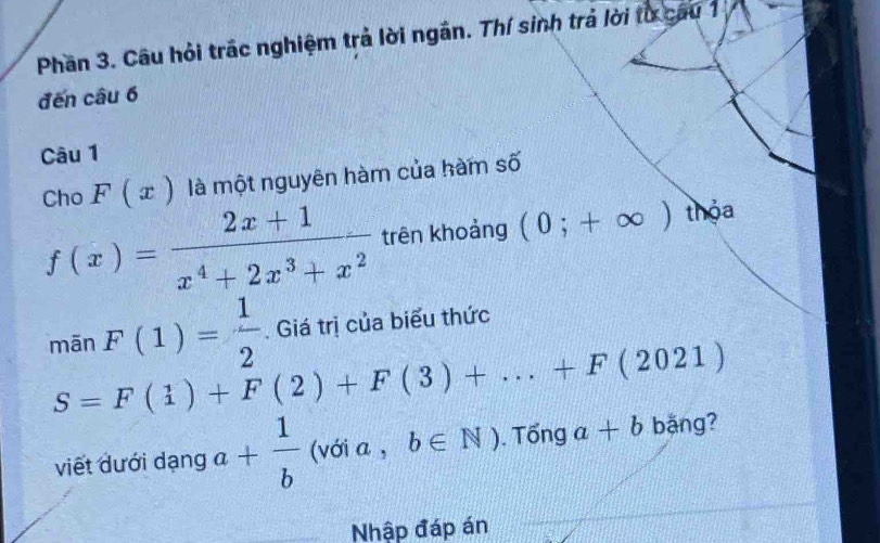 Phần 3. Câu hỏi trác nghiệm trả lời ngắn. Thí sinh trả lời từ cau 1 
đến câu 6 
Câu 1 
Cho F(x) là một nguyên hàm của hàm số
f(x)= (2x+1)/x^4+2x^3+x^2  trên khoảng (0;+∈fty ) thỏa 
mãn F(1)= 1/2 . Giá trị của biểu thức
S=F(1)+F(2)+F(3)+...+F(2021)
viết dưới dạng a+ 1/b  (với a , b∈ N) Tổng a+b bằng? 
Nhập đáp án