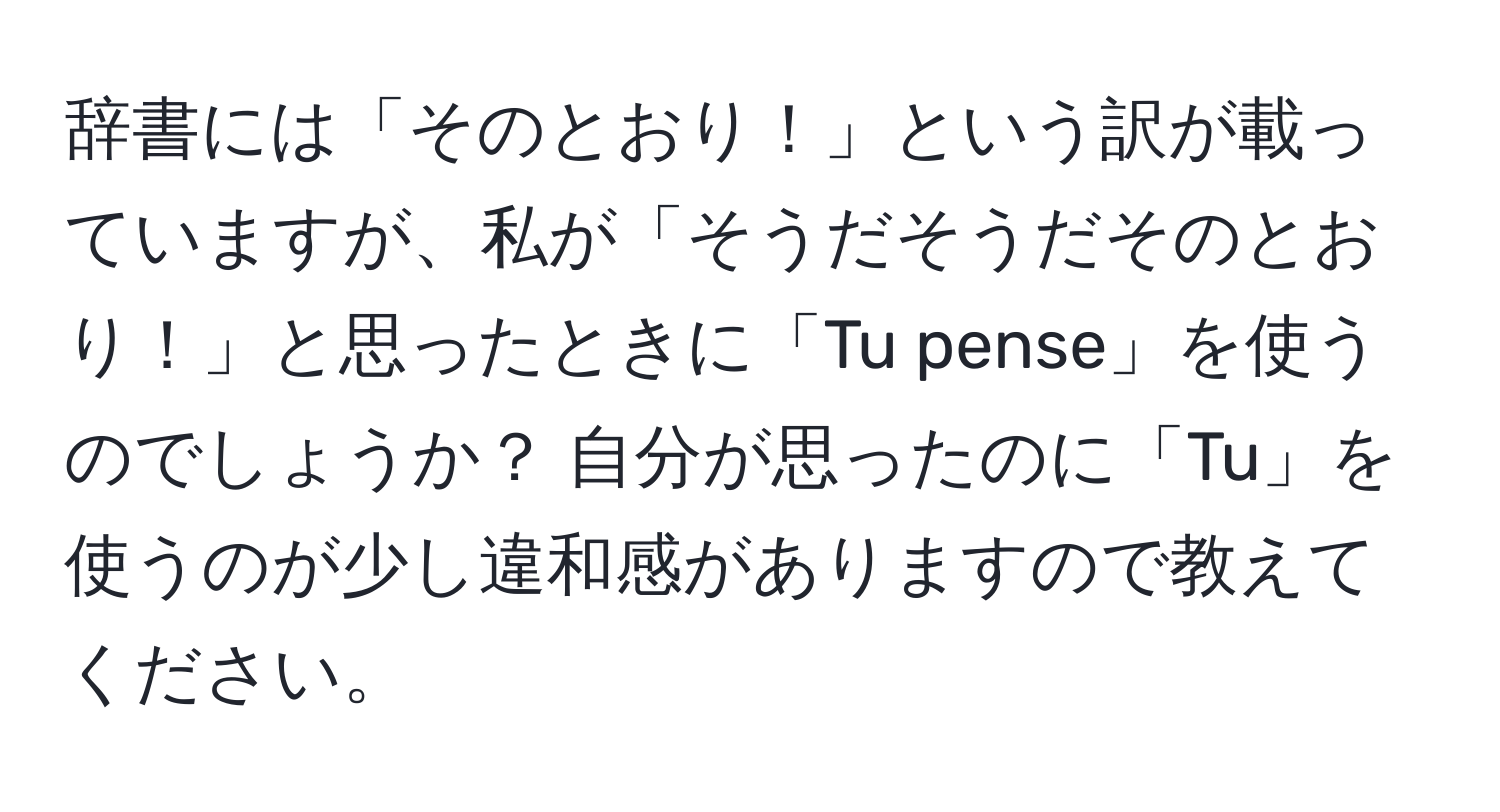 辞書には「そのとおり！」という訳が載っていますが、私が「そうだそうだそのとおり！」と思ったときに「Tu pense」を使うのでしょうか？ 自分が思ったのに「Tu」を使うのが少し違和感がありますので教えてください。