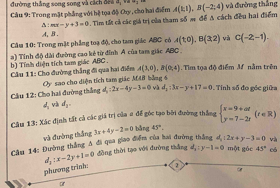 đường thẳng song song và cách đều a_1 va a_2 1ª
Câu 9: Trong mặt phẳng với hệ tọa độ Oxy , cho hai điểm A(1;1),B(-2;4) và đường thắng
△ :mx-y+3=0. Tìm tất cả các giá trị của tham số m để △ cach đều hai điểm
A, B .
Câu 10: Trong mặt phẳng toạ độ, cho tam giác ABC có A(1;0),B(3;2) và C(-2;-1).
a) Tính độ dài đường cao kẻ từ đỉnh A của tam giác ABC .
b) Tính diện tích tam giác ABC .
Câu 11: Cho đường thẳng đi qua hai điểm A(3,0),B(0;4). Tìm tọa độ điểm M nằm trên
Oy sao cho diện tích tam giác MAB bằng 6
Câu 12: Cho hai đường thẳng d_1:2x-4y-3=0 và d_2:3x-y+17=0. Tính số đo góc giữa
d_1 và d_2.
Câu 13: Xác định tất cả các giá trị của # đế góc tạo bởi đường thẳng beginarrayl x=9+at y=7-2tendarray. (t∈ R)
và đường thẳng 3x+4y-2=0 bằng 45°.
Câu 14: Đường thẳng Δ đi qua giao điểm của hai đường thẳng d_1:2x+y-3=0
và
d_2:x-2y+1=0 đồng thời tạo với đường thẳng d_3:y-1=0 một góc 45° có
phương trình:
2
B