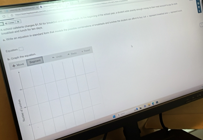 ene Digitenhath.om M 
A school cafeteria charges $1.50 for breakfast and 53.00 for lunch. At the beginning of the school year, a student adds exacitly enough money to their meal account to zay for bot 9
4 Uren 
. Write an equation in standard form that modois the possible combinations of breakfasts and lunches the student can afford to buy Let's represent breakted and y mepseent und 
breakfast and lunch for ten days. 
Equation: □ 
Redo × Reset 
b. Graph the equation. 
* Move Segment * Undo 
1