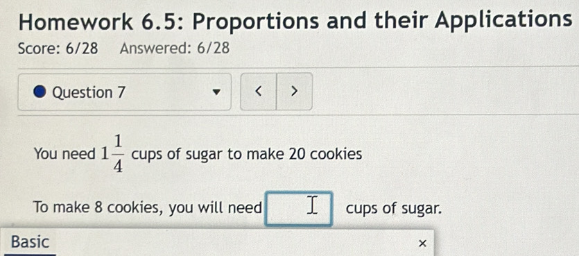 Homework 6.5: Proportions and their Applications 
Score: 6/28 Answered: 6/28 
Question 7 > 
You need 1 1/4  cups of sugar to make 20 cookies 
To make 8 cookies, you will need cups of sugar. 
Basic