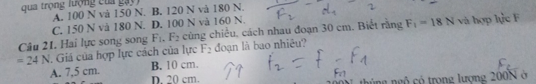 qua trọng lượng của gay)
A. 100 N và 150 N. B. 120 N và 180 N.
C. 150 N và 180 N. D. 100 N và 160 N.
Câu 21. Hai lực song song F_1.F_2 cùng chiều, cách nhau đoạn 30 cm. Biết rằng F_1=18N và hợp lực F
=24N. Giá của hợp lực cách của lực F_2 đoạn là bao nhiều?
A. 7,5 cm. B. 10 cm.
D. 20 cm.
thủng ngô có trong lượng 200N ở