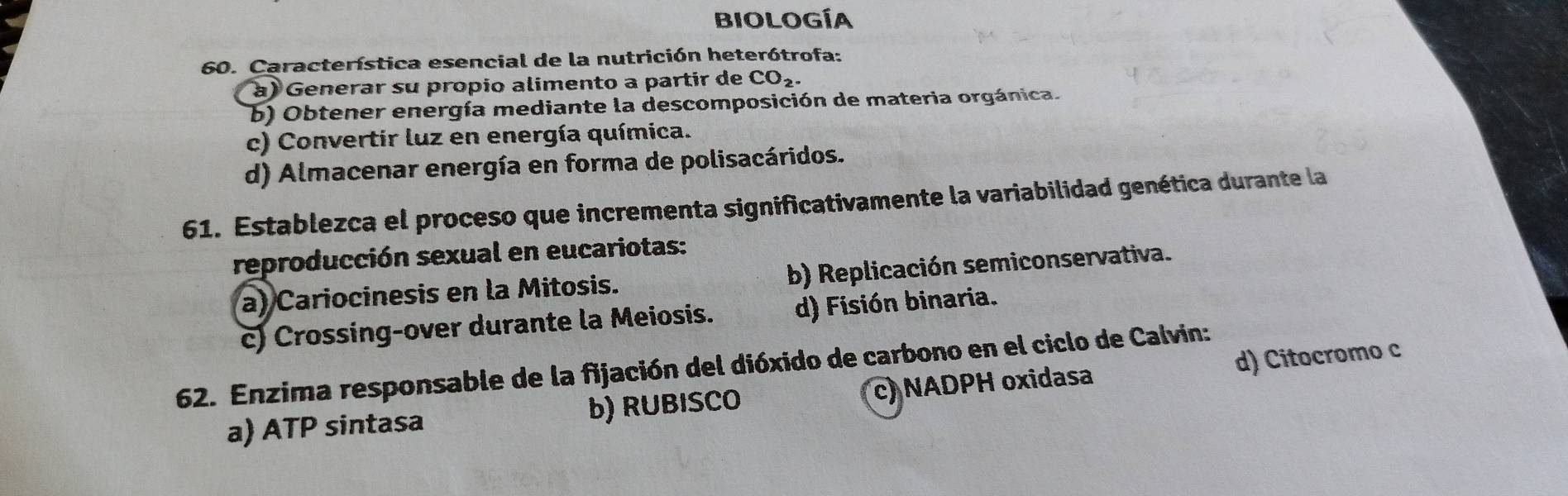 BIología
60. Característica esencial de la nutrición heterótrofa:
à) Generar su propio alimento a partir de CO_2.
b) Obtener energía mediante la descomposición de materia orgánica.
c) Convertir luz en energía química.
d) Almacenar energía en forma de polisacáridos.
61. Establezca el proceso que incrementa significativamente la variabilidad genética durante la
reproducción sexual en eucariotas:
a) Cariocinesis en la Mitosis. b) Replicación semiconservativa.
c) Crossing-over durante la Meiosis. d) Fisión binaria.
62. Enzima responsable de la fijación del dióxido de carbono en el ciclo de Calvin:
a) ATP sintasa b) RUBISCO c) NADPH oxidasa d) Citocromo c