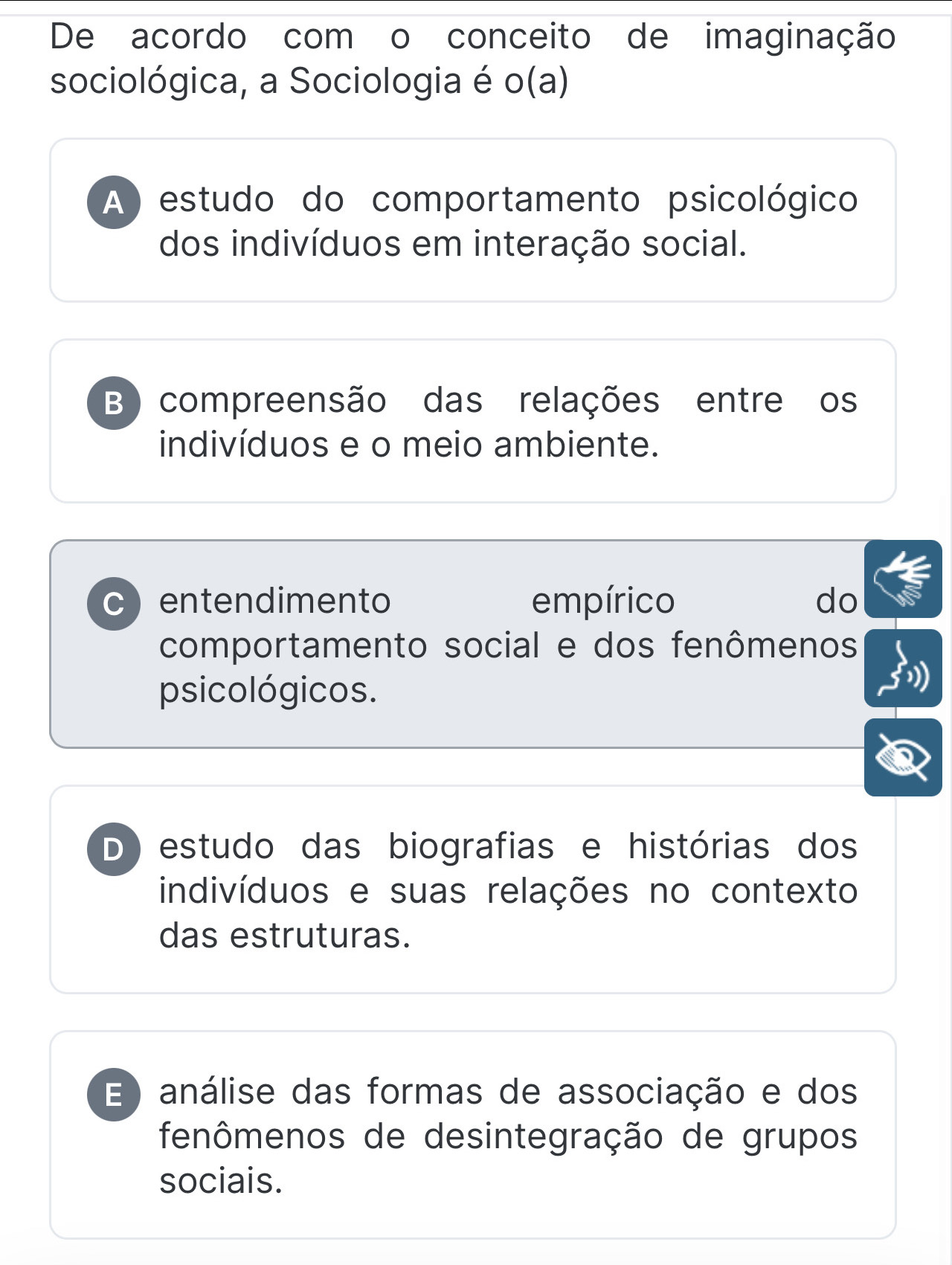 De acordo com o conceito de imaginação
sociológica, a Sociologia é o(a)
A) estudo do comportamento psicológico
dos indivíduos em interação social.
B) compreensão das relações entre os
indivíduos e o meio ambiente.
c entendimento empírico do
comportamento social e dos fenômenos
psicológicos.
D) estudo das biografias e histórias dos
indivíduos e suas relações no contexto
das estruturas.
E ) análise das formas de associação e dos
fenômenos de desintegração de grupos
sociais.