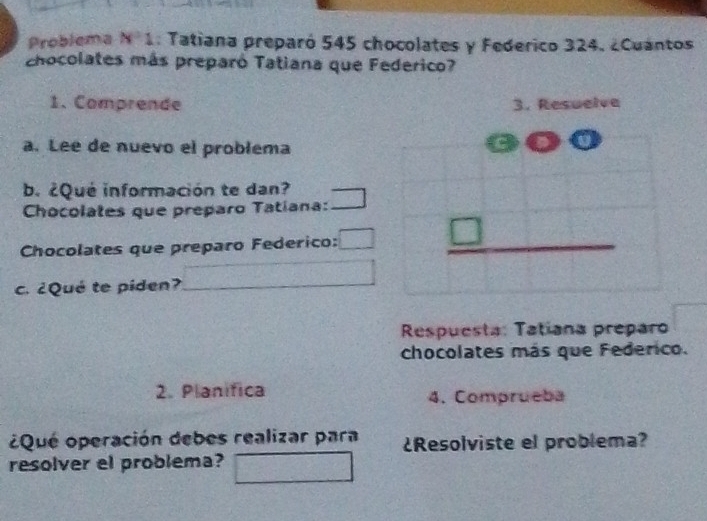 Problema N° 1 : Tatiana preparó 545 chocolates y Federico 324. ¿Cuantos 
chocolates más preparó Tatiana que Federico? 
1. Comprende 
a. Lee de nuevo el problema 
b. ¿Qué información te dan? 
Chocolates que preparo Tatíana: 
Chocolates que preparo Federico: 
c. ¿Qué te piden? 
Respuesta: Tatiana preparo 
chocolates más que Federico. 
2. Planifica 4. Comprueba 
¿Qué operación debes realizar para ¿Resolviste el problema? 
resolver el problema?