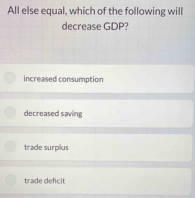 All else equal, which of the following will
decrease GDP?
increased consumption
decreased saving
trade surplus
trade defcit