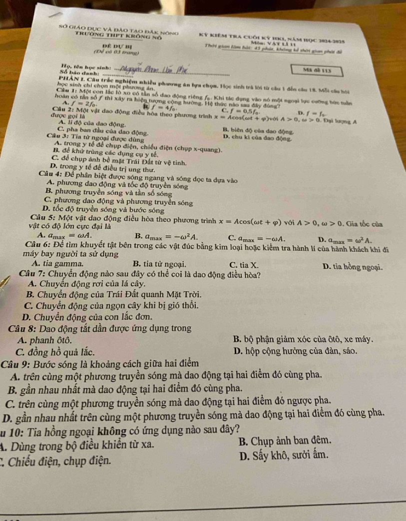 Sở giáo Dục và đào tạo đăK nông Kỷ kiêm TrA cuôi kỷ 11K1, năm học 2024-2025
trưởng thPt krông nổ  Môn: Vật Lả 11
dề dựI Thời gian làm bài: 45 phút, không kể thời gian phát đề
(Đề có 03 trang)
Họ, tên học sinh: _Mã đề 113
Số báo danh: ….
PHÀN I. Câu trấc nghiệm nhiều phương án lựa chọn, Học sinh trả lời từ cầu 1 đến cầu 18. Mỗi cầu hội
học sinh chỉ chọn một phương ản.
Câu 1: Một con lắc lò xo có tần số dao động riêng fạ. Khi tác dụng vào nó một ngoại lực cưỡng bức tuần
hoàn có tần số / thì xây ra hiện tượng cộng hướng. Hệ thức nào sau đây đúng?
A. f=2f_0. 1 f=4f_0. C. f=0.5f_0. D. f=f_0.
Cầu 2: Một vật dao động điều hòa theo phương trình x=Acos (omega t+varphi ) với A>0,omega >0. Đại lượng A
được gọi là
A. li độ của dao động. B. biên độ của dao động.
C. pha ban đầu của dao động. D. chu ki của dao động.
Cầu 3: Tia tử ngoại được dùng
A. trong y tế để chụp điện, chiếu điện (chụp x-quang).
B. để khử trùng các dụng cụ y tế.
C. để chụp ảnh bề mặt Trái Đất từ vệ tinh.
D. trong y tế đề điều trị ung thư.
Câu 4: Để phân biệt được sóng ngang và sóng dọc ta dựa vào
A. phương đao động và tốc độ truyền sóng
B. phương truyền sóng và tần số sóng
C. phương dao động và phương truyền sóng
D. tốc độ truyền sóng và bước sóng
Câu 5: Một vật dao động điều hòa theo phương trình x=Acos (omega t+varphi )
vật có độ lớn cực đại là với A>0,omega >0. Gia tốc của
A. a_max=omega A. B. a_max=-omega^2A. C. a_max=-omega A. D. a_max=omega^2A.
Câu 6: Để tìm khuyết tật bên trong các vật đúc bằng kim loại hoặc kiểm tra hành lí của hành khách khi đi
máy bay người ta sử dụng
A. tia gamma. B. tia tử ngoại. C. tia X. D. tia hồng ngoại.
Câu 7: Chuyển động nào sau đây có thể coi là dao động điều hòa?
A. Chuyển động rơi của lá cây.
B. Chuyển động của Trái Đất quanh Mặt Trời.
C. Chuyển động của ngọn cây khi bị gió thổi.
D. Chuyển động của con lắc đơn.
Câu 8: Dao động tắt dần được ứng dụng trong
A. phanh ôtô. B. bộ phận giảm xóc của ôtô, xe máy.
C. đồng hồ quả lắc. D. hộp cộng hưởng của đàn, sáo.
Câu 9: Bước sóng là khoảng cách giữa hai điểm
A. trên cùng một phương truyền sóng mà dao động tại hai điểm đó cùng pha.
B. gần nhau nhất mà dao động tại hai điểm đó cùng pha.
C. trên cùng một phương truyền sóng mà dao động tại hai điểm đó ngược pha.
D. gần nhau nhất trên cùng một phương truyền sóng mà dao động tại hai điểm đó cùng pha.
u 10: Tia hồng ngoại không có ứng dụng nào sau đây?
A. Dùng trong bộ điều khiển từ xa.  B. Chụp ảnh ban đêm.
C. Chiếu điện, chụp điện. D. Sấy khô, sưởi ấm.