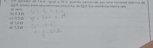 Um gerador de f.e.m. igual a 10 V, quando percorrido por uma corrente elétrica de
0.A, possui entre seus terminais uma d.d.p. de 90V. Sua resistência interna vale:
a) zero
b) 0,3Ω
ョc) 0,5Ω
d) 1,0Ω
e) 1,3 Ω