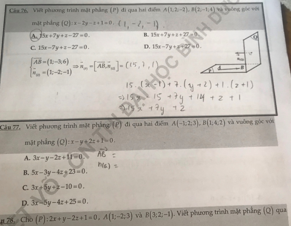 Câu 76, Viết phương trình mặt phẳng (P) đi qua hai điểm A(1;2;-2), B(2;-1;4) và vuông góc với
mặt phẳng (Q) : x-2y-z+1=0.
A. 15x+7y+z-27=0. B. 15x+7y+z+27=0
Q
C. 15x-7y+z-27=0. D. 15x-7y+z+27=0. 
で
beginarrayl vector AB=(1;-3;6) vector n_(v)=(1;-2;-1)endarray.  Rightarrow vector n_(r)=[vector AB,vector n_(∈fty ]=
n_(Q)
B
P
Câu 77. Viết phương trình mặt phẳng (P) đi qua hai điểm A(-1;2;3), B(1;4;2) và vuông góc với
mặt phẳng (Q): x-y+2z+1=0.
A. 3x-y-2z+11=0.
B. 5x-3y-4z+23=0.
C. 3x+5y+z-10=0.
D. 3x-5y-4z+25=0. 
u 78. Cho (P):2x+y-2z+1=0, A(1;-2;3) và B(3;2;-1). Viết phương trình mặt phẳng (Q) qua