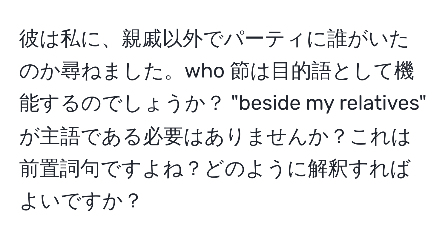 彼は私に、親戚以外でパーティに誰がいたのか尋ねました。who 節は目的語として機能するのでしょうか？ "beside my relatives" が主語である必要はありませんか？これは前置詞句ですよね？どのように解釈すればよいですか？