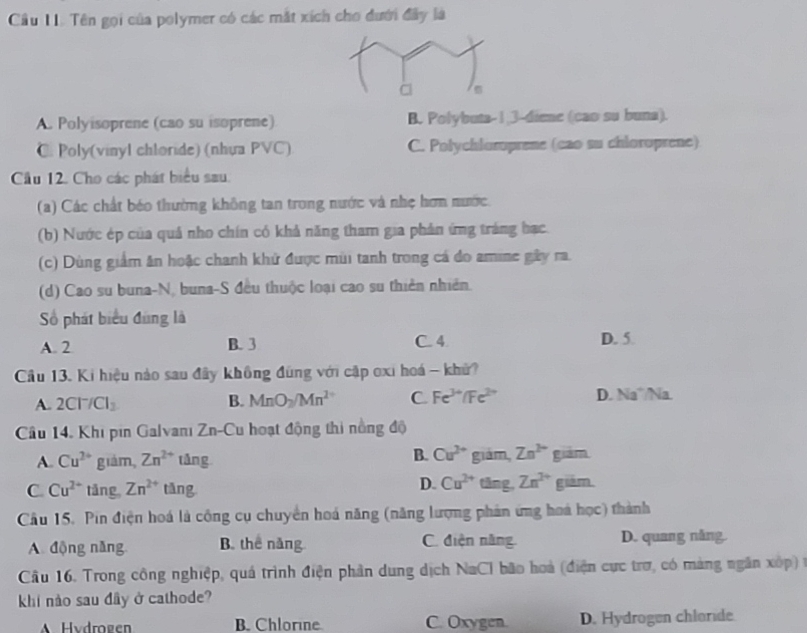 Tên gọi của polymer có các mắt xích cho dưới đây là
A. Polyisoprene (cao su isoprene) B. Polybuta-1,3-diene (cao su buna).
C. Poly(vinyl chloride) (nhựa PVC) C. Polychloroprene (cao su chloroprene)
Cầu 12. Cho các phát biểu sau.
(a) Các chất béo thường không tan trong nước và nhẹ hơn nước
(b) Nước ép của quả nho chín có khả năng tham gia phản ứng tráng bạc
(c) Dùng giảm ăn hoặc chanh khử được mùi tanh trong cá do amine gây ra.
(d) Cao su buna-N, buna-S đều thuộc loại cao su thiên nhiên.
Số phát biểu đùng là
A. 2 B. 3 C. 4 D. 5.
Câu 13. Ki hiệu nào sau đây không đùng với cập oxi hoá - khử?
A. 2Cl^-/Cl_2 B. MnO_2/Mn^2 C Fe^(3+)/Fe^(2+) D. Na°/Na.
Câu 14. Khi pin Galvanı Zn-Cu hoạt động thi nồng độ
B. Cu^(2+)
A. Cu^(2+) giám, Zn^(2+) tǎng giám, Zn^(2+) già m
D. Cu^(2+) tǎng, Zn^(2+)
C. Cu^(2+) tāng Zn^(2+) tǎng giām.
Câu 15. Pin điện hoá là công cụ chuyển hoá năng (năng lượng phản ứng hoá học) thành
A. động năng B. thể năng C. điện năng. D. quang nằng.
Câu 16. Trong công nghiệp, quá trình điện phần dung dịch NaCl bão hoà (điện cực trợ, có màng ngân xốp) t
khi nào sau đây ở cathode?
A Hydrogen B. Chlorine C. Oxygen. D. Hydrogen chloride