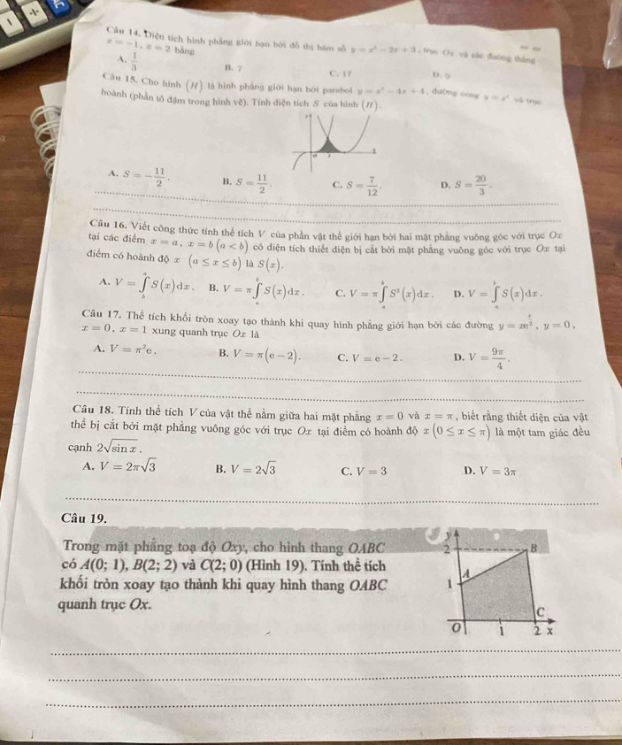 、
Câu 14, Diện tích hình phẳng giới hạn bời đồ thị hám số y=x^2-2x+3 , trục Ox và các đường tháng
x=-1,x=2 bàng D. 9
A.  1/3  B. 7 C. 17
Câu 15. Cho hình (#) là hình pháng giới hạn bởi parabol y=x^2-4x+4 , dường cong y=x^4 và trục
hoành (phần tô đậm trong hình vẽ). Tính diện tích S của hình (#).
A. S=- 11/2 . B. S= 11/2 . C. S= 7/12 . D. S= 20/3 .
Câu 16. Viết công thức tính thể tích V của phần vật thể giới hạn bởi hai mặt phẳng vuông góc với trục Oz
tại các điểm x=a,x=b(a có diện tích thiết diện bị cắt bởi mặt phẳng vuông góc với trục Ox tại
điểm có hoành dphi x(a≤ x≤ b) là S(x).
A. V=∈tlimits _1^(aS(x)dx. B. V=π ∈t S(x)dx. C. V=π ∈tlimits _0^bS^2)(x)dx. D. V=∈t S(x)dx.
Câu 17. Thể tích khối tròn xoay tạo thành khi quay hình phẳng giới hạn bởi các đường y=xe^(frac x)2,y=0,
x=0,x=1 xung quanh trục Oz là
A. V=π^2e. B. V=π (e-2). C. V=e-2. D. V= 9π /4 .
Câu 18. Tính thể tích V của vật thể nằm giữa hai mặt phẳng x=0 và x=π , biết rằng thiết diện của vật
thể bị cắt bởi mặt phẳng vuông góc với trục Oz tại điểm có hoành dphi x(0≤ x≤ π ) là một tam giác đều
cạnh 2sqrt(sin x).
A. V=2π sqrt(3) B. V=2sqrt(3) C. V=3 D. V=3π
Câu 19.
Trong mặt phẳng toạ độ Oxy, cho hình thang OABC 
có A(0;1),B(2;2) và C(2;0) (Hình 19). Tính thể tích 
khối tròn xoay tạo thành khi quay hình thang OABC 
quanh trục Ox.
_
_
_
_