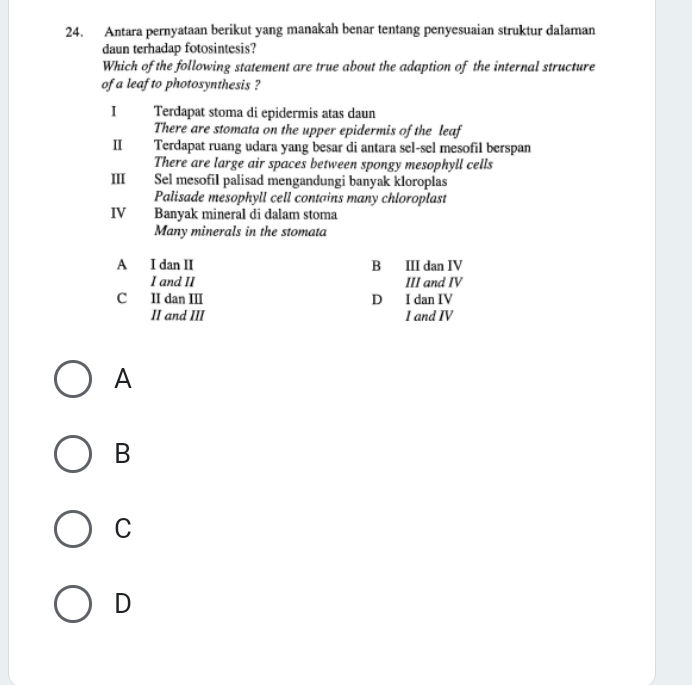 Antara pernyataan berikut yang manakah benar tentang penyesuaian struktur dalaman
daun terhadap fotosintesis?
Which of the following statement are true about the adaption of the internal structure
of a leaf to photosynthesis ?
I Terdapat stoma di epidermis atas daun
There are stomata on the upper epidermis of the leaf
I Terdapat ruang udara yang besar di antara sel-sel mesofil berspan
There are large air spaces between spongy mesophyll cells
Ⅲ Sel mesofil palisad mengandungi banyak kloroplas
Palisade mesophyll cell contains many chloroplast
IV Banyak mineral di dalam stoma
Many minerals in the stomata
A I dan II B III dan IV
I and II III and IV
C II dan III D I dan IV
II and III I and IV
A
B
C
D