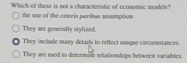 Which of these is not a characteristic of economic models?
the use of the ceteris paribus assumption
They are generally stylized.
● They include many details to reflect unique circumstances.
They are used to determine relationships between variables.