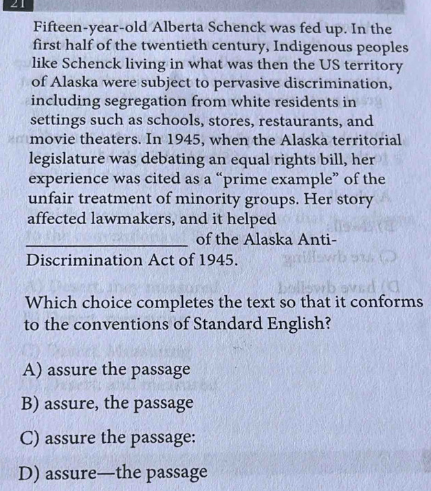 Fifteen-year-old Alberta Schenck was fed up. In the
first half of the twentieth century, Indigenous peoples
like Schenck living in what was then the US territory
of Alaska were subject to pervasive discrimination,
including segregation from white residents in
settings such as schools, stores, restaurants, and
movie theaters. In 1945, when the Alaska territorial
legislature was debating an equal rights bill, her
experience was cited as a “prime example” of the
unfair treatment of minority groups. Her story
affected lawmakers, and it helped
_of the Alaska Anti-
Discrimination Act of 1945.
Which choice completes the text so that it conforms
to the conventions of Standard English?
A) assure the passage
B) assure, the passage
C) assure the passage:
D) assure—the passage