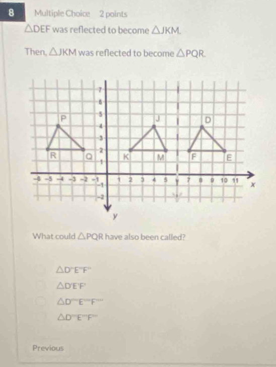 △ DEF was reflected to become △ JKM. 
Then, △ JKM was reflected to become △ PQR. 
What could △ PQR have also been called?
△ D'prime E'prime F'prime 
△ D'E'F'
△ D°'E'prime prime F'prime prime 
△ D'prime prime prime prime E'prime prime prime F'prime prime prime  
Previous