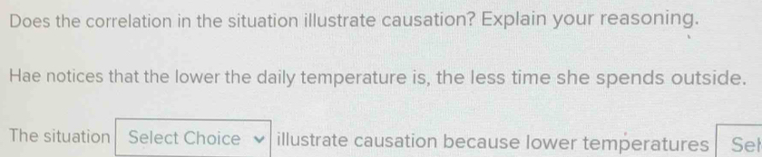 Does the correlation in the situation illustrate causation? Explain your reasoning. 
Hae notices that the lower the daily temperature is, the less time she spends outside. 
The situation Select Choice illustrate causation because lower temperatures Sel