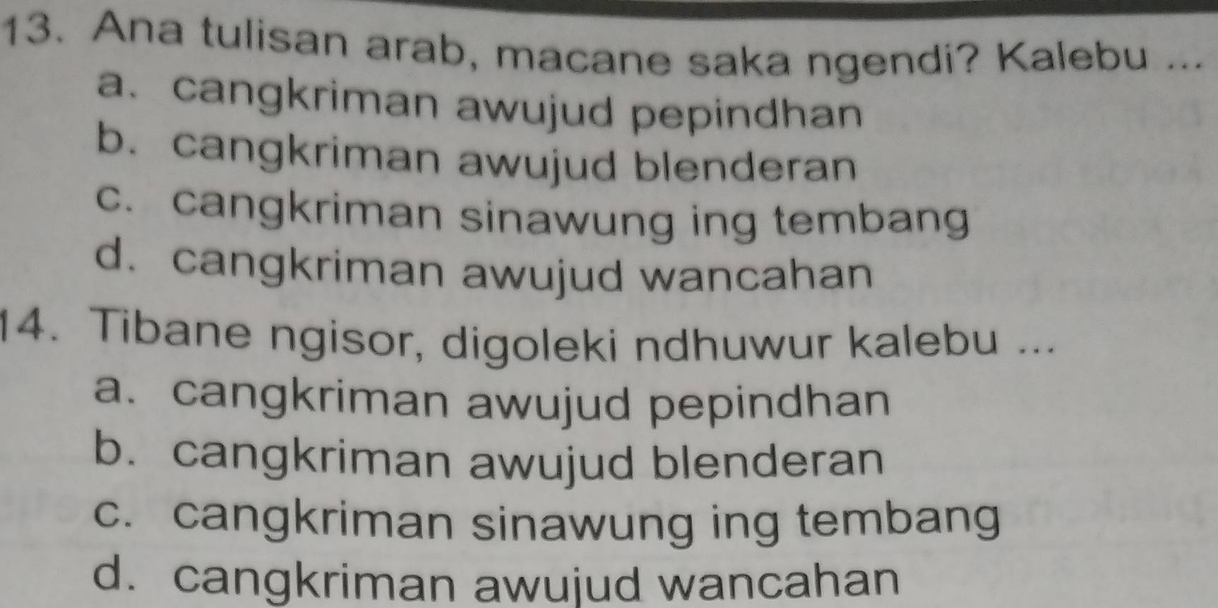 Ana tulisan arab, macane saka ngendi? Kalebu ...
a. cangkriman awujud pepindhan
b. cangkriman awujud blenderan
c. cangkriman sinawung ing tembang
d. cangkriman awujud wancahan
14. Tibane ngisor, digoleki ndhuwur kalebu ...
a. cangkriman awujud pepindhan
b. cangkriman awujud blenderan
c. cangkriman sinawung ing tembang
d. cangkriman awujud wancahan