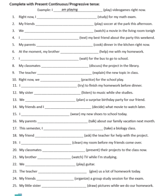 Complete with Present Continuous/Progressive tense: 
Example: I ____ am playing _(play) videogames right now. 
1. Right now, I_ (study) for my math exam. 
2. My friends_ (play) soccer at the park this afternoon. 
3. We_ (watch) a movie in the living room tonigh 
4. I_ (text) my best friend about the party this weekend. 
5. My parents _(cook) dinner in the kitchen right now. 
6. At the moment, my brother_ (help) me with my homework. 
7. I _(wait) for the bus to go to school. 
8. My classmates _(discuss) the project in the library. 
9. The teacher _(explain) the new topic in class. 
10. Right now, we _(practice) for the school play. 
_ 
11. I (try) to finish my homework before dinner. 
12. My sister _(listen) to music while she studies. 
13. We_ (plan) a surprise birthday party for our friend. 
14. My friends and I_ (decide) what movie to watch later 
_ 
15.I (wear) my new shoes to school today. 
16. My parents _(talk) about our family vacation next month. 
17. This semester, I _(take) a biology class. 
18. My friend _(ask) the teacher for help with the project. 
19. I _(clean) my room before my friends come over. 
20. My classmates _(present) their projects to the class now. 
21. My brother_ (watch) TV while I'm studying. 
22. We _(play) guitar. 
23. The teacher _(give) us a lot of homework today. 
24. My friends_ (organize) a group study session for the exam. 
25. My little sister_ (draw) pictures while we do our homework.