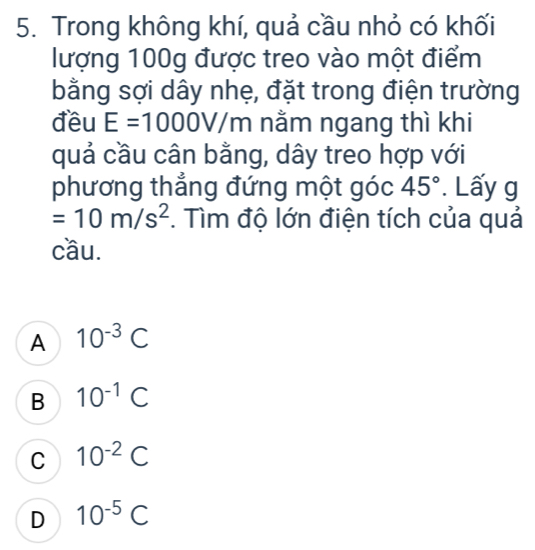 Trong không khí, quả cầu nhỏ có khối
lượng 100g được treo vào một điểm
bằng sợi dây nhẹ, đặt trong điện trường
đều E=1000V/m nằm ngang thì khi
quả cầu cân bằng, dây treo hợp với
phương thẳng đứng một góc 45°. Lấy g
=10m/s^2. Tìm độ lớn điện tích của quả
cầu.
A 10^(-3)C
B 10^(-1)C
C 10^(-2)C
D 10^(-5)C