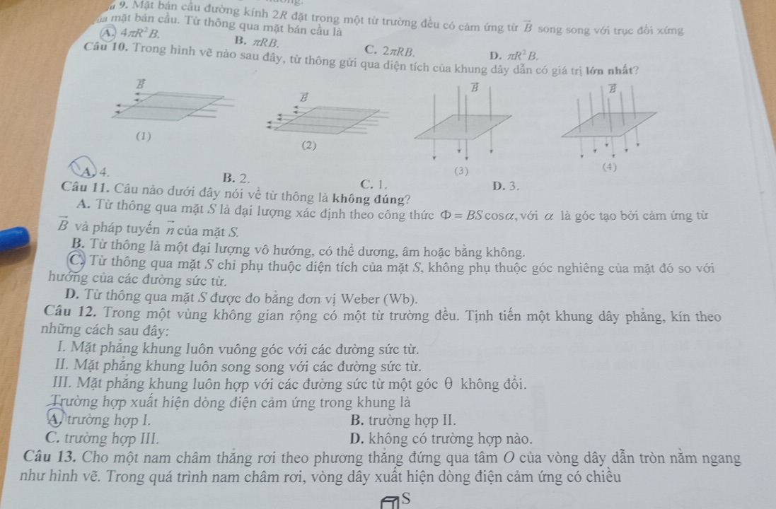 Mặt bán cầu đường kính 2R đặt trong một từ trường đều có cảm ứng từ vector B song song với trục đổi xứng
ma mặt bản cầu. Từ thông qua mặt bán câu là
A. 4π R^2B. B. πRB. C. 2πRB. D. π R^2B.
Câu 10. Trong hình vẽ nào sau đây, từ thông gửi qua diện tích của khung dây dẫn có giá trị lớn nhất?
B
B
B
B
(1)
(2)
(4)
A. 4. B. 2.
(3)
C. 1. D. 3.
Câu 11. Câu nào dưới đây nói về từ thông là không đúng?
A. Từ thông qua mặt S là đại lượng xác định theo công thức Phi =BScos alpha , với α là góc tạo bởi cảm ứng từ
vector B và pháp tuyến # của mặt S.
B. Từ thông là một đại lượng vô hướng, có thể dương, âm hoặc bằng không.
Cừ Từ thông qua mặt S chỉ phụ thuộc diện tích của mặt S, không phụ thuộc góc nghiêng của mặt đó so với
hướng của các đường sức từ.
D. Từ thông qua mặt S được đo bằng đơn vị Weber (Wb).
Câu 12. Trong một vùng không gian rộng có một từ trường đều. Tịnh tiến một khung dây phẳng, kín theo
những cách sau đây:
I. Mặt phăng khung luôn vuông góc với các đường sức từ.
II. Mặt phăng khung luôn song song với các đường sức từ.
III. Mặt phẳng khung luôn hợp với các đường sức từ một góc θ không đồi.
Trường hợp xuất hiện dòng điện cảm ứng trong khung là
A trường hợp I. B. trường hợp II.
C. trường hợp III. D. không có trường hợp nào.
Câu 13. Cho một nam châm thăng rơi theo phương thăng đứng qua tâm O của vòng dây dẫn tròn năm ngang
như hình vẽ. Trong quá trình nam châm rơi, vòng dây xuất hiện dòng điện cảm ứng có chiều
S