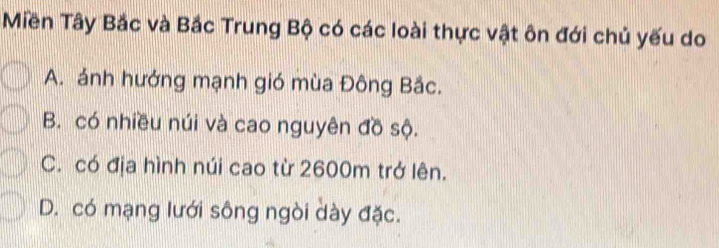 Miền Tây Bắc và Bắc Trung Bộ có các loài thực vật ôn đới chủ yếu do
A. ảnh hướng mạnh gió mùa Đông Bắc.
B. có nhiều núi và cao nguyên đồ sộ.
C. có địa hình núi cao từ 2600m trở lên.
D. có mạng lưới sông ngòi dày đặc.