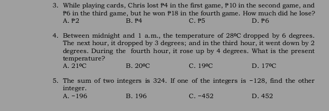 While playing cards, Chris lost P4 in the first game, P 10 in the second game, and
P6 in the third game, but he won P18 in the fourth game. How much did he lose?
A. P2 B. P4 C. P5 D. P6
4. Between midnight and 1 a.m., the temperature of 28°C dropped by 6 degrees.
The next hour, it dropped by 3 degrees; and in the third hour, it went down by 2
degrees. During the fourth hour, it rose up by 4 degrees. What is the present
temperature?
A. 21°C B. 20^oC C. 19°C D. 17°C
5. The sum of two integers is 324. If one of the integers is -128, find the other
integer.
A. -196 B. 196 C. -452 D. 452