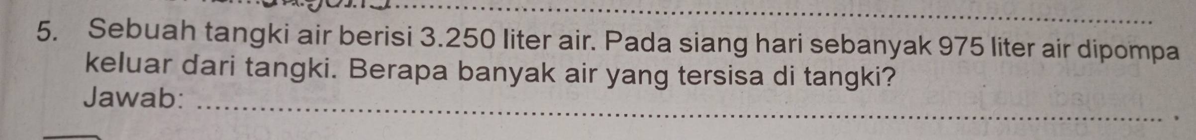 Sebuah tangki air berisi 3.250 liter air. Pada siang hari sebanyak 975 liter air dipompa 
keluar dari tangki. Berapa banyak air yang tersisa di tangki? 
_ 
Jawab: